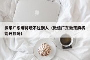 微乐广东麻将玩不过别人（微信广东微乐麻将能开挂吗）